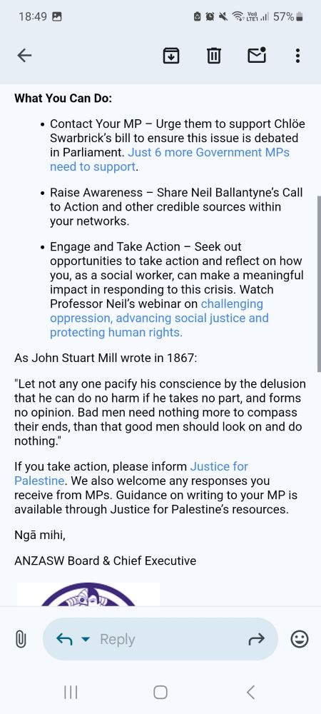 What You Can Do: 

Contact Your MP – Urge them to support Chlöe Swarbrick’s bill to ensure this issue is debated in Parliament. Just 6 more Government MPs need to support. 

Raise Awareness – Share Neil Ballantyne’s Call to Action and other credible sources within your networks. 

Engage and Take Action – Seek out opportunities to take action and reflect on how you, as a social worker, can make a meaningful impact in responding to this crisis. Watch Professor Neil’s webinar on challenging oppression, advancing social justice and protecting human rights. 

As John Stuart Mill wrote in 1867: 

"Let not any one pacify his conscience by the delusion that he can do no harm if he takes no part, and forms no opinion. Bad men need nothing more to compass their ends, than that good men should look on and do nothing." 

If you take action, please inform Justice for Palestine. We also welcome any responses you receive from MPs. Guidance on writing to your MP is available through Justice for Palestine’s resources. 

Ngā mihi, 

ANZASW Board & Chief Executive 