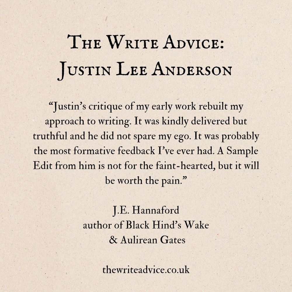 Text reads: The Write Advice: Justin Lee Anderson

“Justin’s critique of my early work rebuilt my approach to writing. It was kindly delivered but truthful and he did not spare my ego. It was probably the most formative feedback I’ve ever had. A Sample Edit from him is not for the faint-hearted, but it will be worth the pain."

J.E. Hannaford, author of Black Hind's Wake & Aulirean Gates

thewriteadvice.co.uk