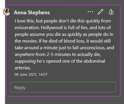 A screenshot of a comment box reading: I love this, but people don’t die this quickly from evisceration. Hollywood is full of lies, and lots of people assume you die as quickly as people do in the movies. If he died of blood loss, it would still take around a minute just to fall unconscious, and anywhere from 2-5 minutes to actually die, supposing he’s opened one of the abdominal arteries. 