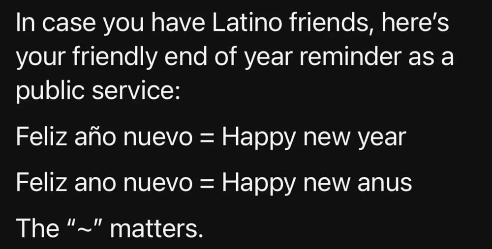 In case you have Latino friends, here’s your friendly end of year reminder as a public service: 

Feliz año nuevo = Happy new year
Feliz ano nuevo = Happy new anus 

The tilde matters