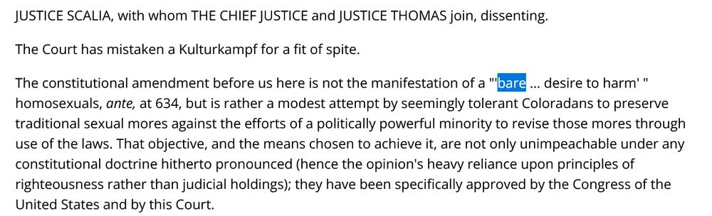JUSTICE SCALIA, with whom THE CHIEF JUSTICE and JUSTICE THOMAS join, dissenting.

The Court has mistaken a Kulturkampf for a fit of spite.

The constitutional amendment before us here is not the manifestation of a "'bare ... desire to harm' " homosexuals, ante, at 634, but is rather a modest attempt by seemingly tolerant Coloradans to preserve traditional sexual mores against the efforts of a politically powerful minority to revise those mores through use of the laws. That objective, and the means chosen to achieve it, are not only unimpeachable under any constitutional doctrine hitherto pronounced (hence the opinion's heavy reliance upon principles of righteousness rather than judicial holdings); they have been specifically approved by the Congress of the United States and by this Court.