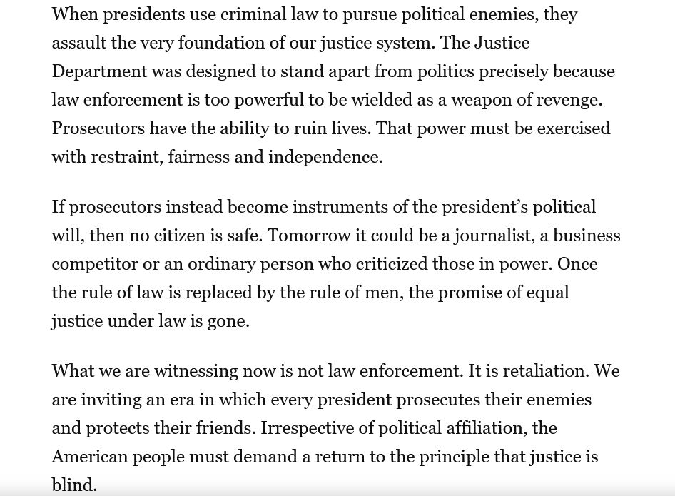 When presidents use criminal law to pursue political enemies, they assault the very foundation of our justice system. The Justice Department was designed to stand apart from politics precisely because law enforcement is too powerful to be wielded as a weapon of revenge. Prosecutors have the ability to ruin lives. That power must be exercised with restraint, fairness and independence.

If prosecutors instead become instruments of the president’s political will, then no citizen is safe. Tomorrow it could be a journalist, a business competitor or an ordinary person who criticized those in power. Once the rule of law is replaced by the rule of men, the promise of equal justice under law is gone.

What we are witnessing now is not law enforcement. It is retaliation. We are inviting an era in which every president prosecutes their enemies and protects their friends. Irrespective of political affiliation, the American people must demand a return to the principle that justice is blind.