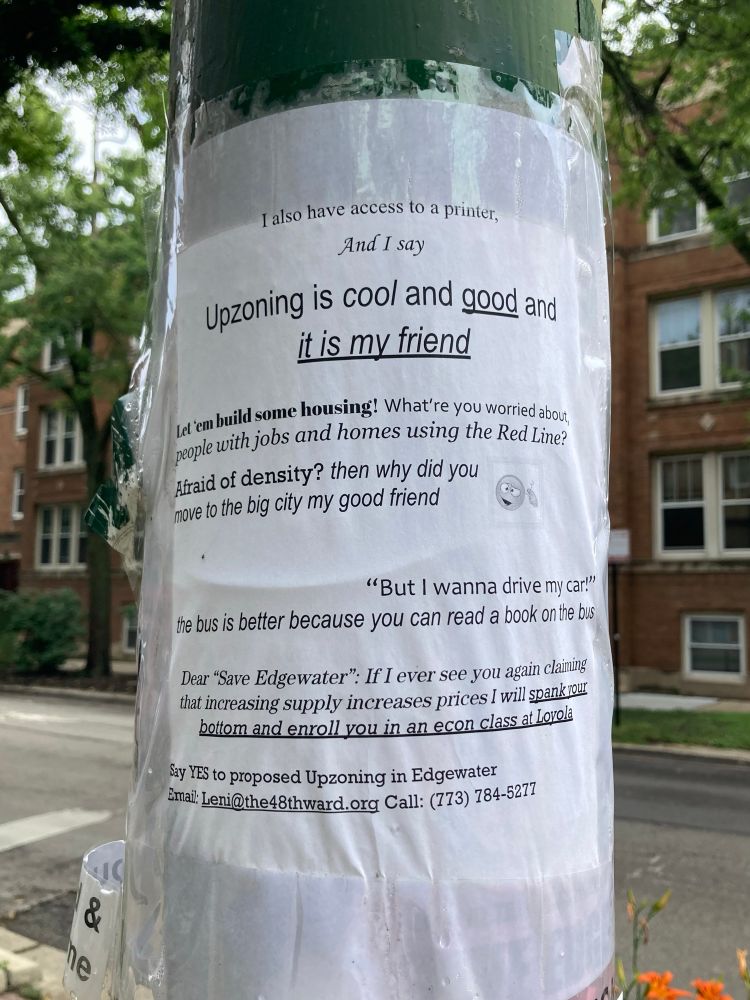 A flier taped to a streetlight pole that reads:

“I also have access to a printer,
And I say
Upzoning is cool and good and it is my friend

Let ‘em build some housing! What're you worried about, people with jobs and homes using the Red Line?

Atraid of density? then why did you move to the big city my good friend [emoji making a ‘this guy’s nuts!’ gesture]

‘But I wanna drive my car!’
The bus is better because you can read a book on the bus

Dear ‘Save Edgewater’: If I ever see you again claming that increasing supply increases prices I will spank your bottom and enroll you in an econ class at Loyola

Say YES to proposed Upzoning in Edgewater
Email: Leni@the48thward.org Call: (773) 784-5277