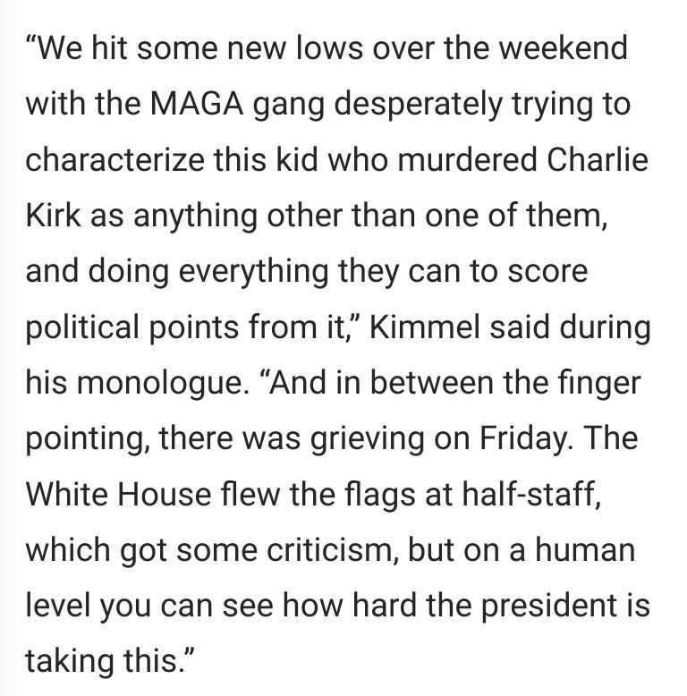Screenshot of Kimmel's words from the linked article. "We hit some new lows over the weekend with the MAGA gang desperately trying to characterize this kid who murdered Charlie Kirk as anything other than one of them, and doing everything they can to score political points from it,” Kimmel said during his monologue. “And in between the finger pointing, there was grieving on Friday. The White House flew the flags at half-staff, which got some criticism, but on a human level you can see how hard the president is taking this.”