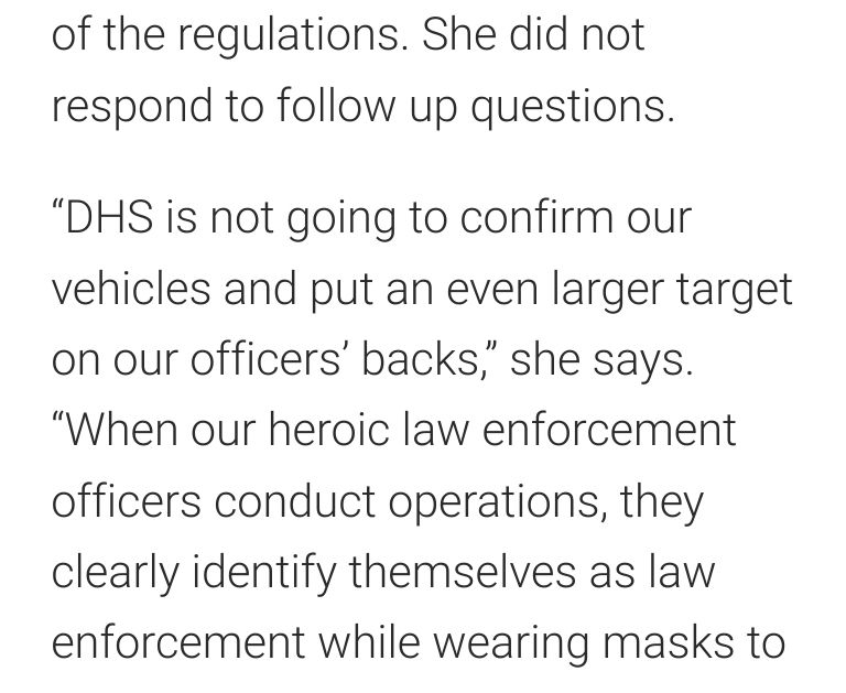 Screenshot from the article in the previous quote-post. Statement from Tricia McLaughlin, assistant secretary at DHS, which oversees ICE and U.S. Customs and Border Protection. "“DHS is not going to confirm our vehicles and put an even larger target on our officers’ backs,” she says. “When our heroic law enforcement officers conduct operations, they clearly identify themselves as law enforcement while wearing masks"