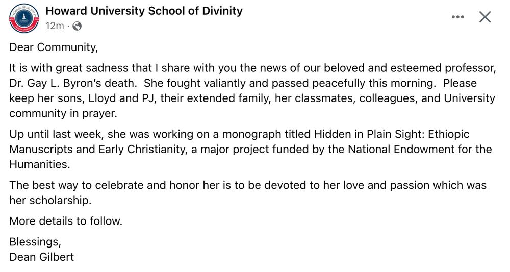 Dear Community,
It is with great sadness that I share with you the news of our beloved and esteemed professor, Dr. Gay L. Byron’s death.  She fought valiantly and passed peacefully this morning.  Please keep her sons, Lloyd and PJ, their extended family, her classmates, colleagues, and University community in prayer. 
Up until last week, she was working on a monograph titled Hidden in Plain Sight: Ethiopic Manuscripts and Early Christianity, a major project funded by the National Endowment for the Humanities.  
The best way to celebrate and honor her is to be devoted to her love and passion which was her scholarship.  
More details to follow. 
Blessings,
Dean Gilbert