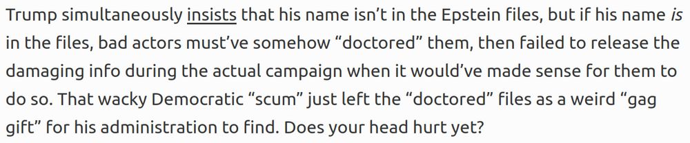 Trump simultaneously insists that his name isn’t in the Epstein files, but if his name is in the files, bad actors must’ve somehow “doctored” them, then failed to release the damaging info during the actual campaign when it would’ve made sense for them to do so. That wacky Democratic “scum” just left the “doctored” files as a weird “gag gift” for his administration to find. Does your head hurt yet?