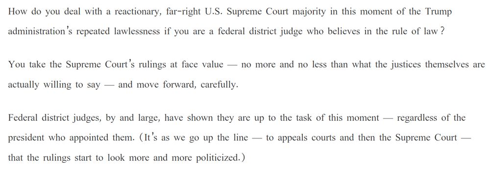 How do you deal with a reactionary, far-right U.S. Supreme Court majority in this moment of the Trump administration’s repeated lawlessness if you are a federal district judge who believes in the rule of law?

You take the Supreme Court’s rulings at face value — no more and no less than what the justices themselves are actually willing to say — and move forward, carefully.

Federal district judges, by and large, have shown they are up to the task of this moment — regardless of the president who appointed them. (It’s as we go up the line — to appeals courts and then the Supreme Court — that the rulings start to look more and more politicized.)

