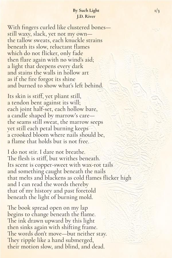 By Such Light
J.D. River
With fingers curled like clustered bones—
still waxy, slack, yet not my own—
the tallow sweats, each knuckle strains
beneath its slow, reluctant flames
which do not flicker, only fade
then flare again with no wind's aid;
a light that deepens every dark
and stains the walls in hollow art
as if the fire forgot its shine
and burned to show what's left behind.

Its skin is stiff, yet pliant still,
a tendon bent against its will;
each joint half-set, each hollow bare,
a candle shaped by marrow’s care—
the seams still sweat, the marrow seeps
yet still each petal burning keeps
a crooked bloom where nails should be,
a flame that holds but is not free.

I do not stir. I dare not breathe.
The flesh is stiff, but writhes beneath.
Its scent is copper-sweet with wax-rot tails
and something caught beneath the nails
that melts and blackens as cold flames flicker high
and I can read the words thereby
that of my history and past foretold
beneath the light of burning mold.

The book spread open on my lap
begins to change beneath the flame.
The ink drawn upward by this light
then sinks again with shifting frame.
The words don't move—but neither stay.
They ripple like a hand submerged,
their motion slow, and blind, and dead.