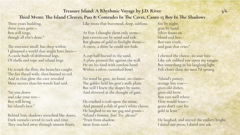 3 of 6

Three years building,
three years gone—
Ben still sings,
though all else’s done.”

The entrance small, but deep within
I glimpsed a world that might have been—
A castle built of driftwood logs,
Of shells and rope and island bogs.

He struck the flint; the branches caught.
The fire flared wide, then burned to red.
And in that glow the cave revealed
More secrets than his words had said.

"Sit you down
and take your rest—
Ben will bring
his island's best."

Behind him, shadows stretched like doors,
Dark tunnels carved in rock and time.
They reached away through unseen floors,
Like roots that burrowed, deep, sublime.

At first I thought them only stone—
Just caverns cut by wind and tide.
But gleams of gold in firelight shone—
A curve, a shine he could not hide.

A cup half-buried in the sand,
A plate pressed flat against the wall.
He set his food with careless hand
Within a silver, tarnished bowl.

No word he gave, no boast, no claim—
The goblet held his goat’s milk plain.
But still I knew the shapes by name,
And shivered at the thought of gain.

He cracked a crab upon the stone,
And pressed a slab of goat’s white cheese.
He laughed to see me gag and groan—
“Island’s bounty, Jim! Try, please!”

“Fruit from shadow,
meat from sand—
fire by night,
goat by hand.
Silver feasts on
blood and lies—
Ben eats truth,
and goat that cries.”

I chewed the cheese, its sour bite
Like salt rubbed raw upon my tongue.
But something in his laughing light
Felt closer than the men I’d sprung.

“Island’s pantry,
strange but true—
gives old dishes,
gives old brew.
Ben eats well where
Flint would feast—
goats don’t care for
gold in least.”

He laughed, and stirred the embers bright.
I dared not press, I dared not ask.