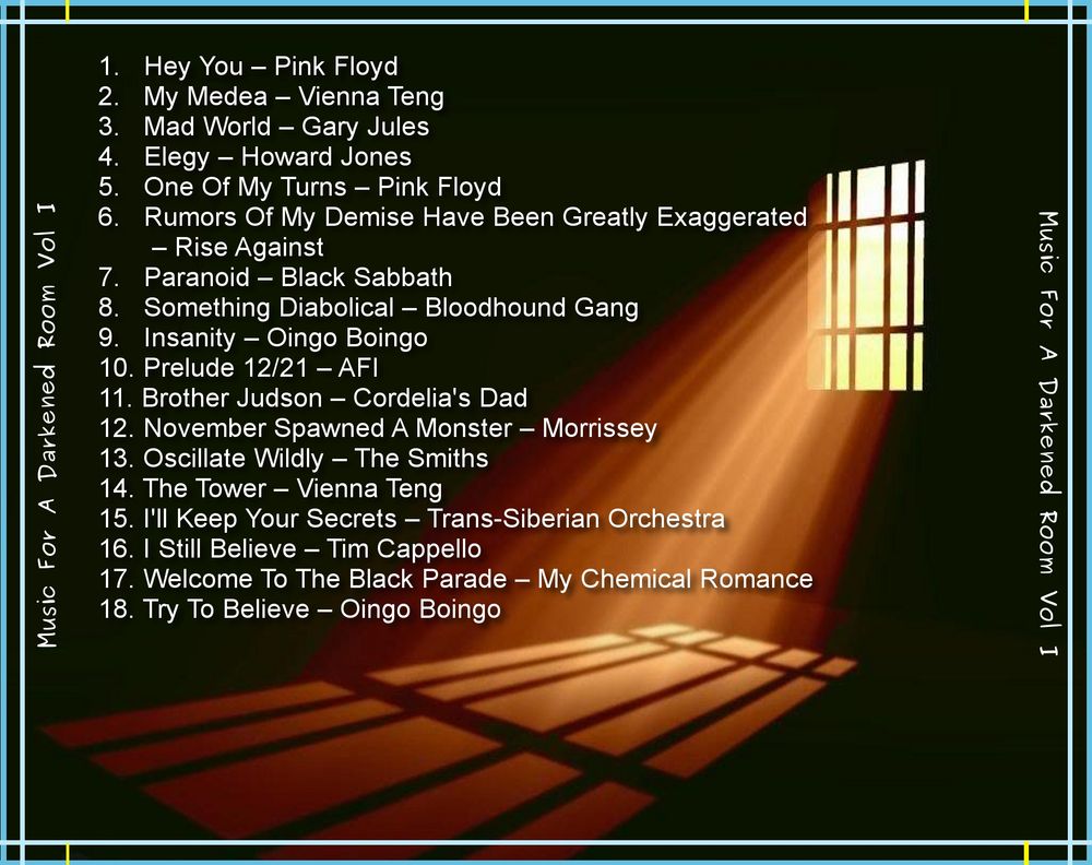 # Music For a Darkened Room Vol I

Pink Floyd - Hey You
Vienna Teng - My Medea
Gary Jules - Mad World
HOWARD JONES - ELEGY 
Pink Floyd - One Of My Turns
RiseAgainst - Rumors Of My Demise Have Been Greatly Exaggerated
Black Sabbath - Paranoid
The Bloodhound Gang feat Ville Valo - Something Diabolical
Oingo Boingo - Insanity 
AFI - Prelude 12/21
Cordelia's Dad - Brother Judson
Morrissey - November Spawned A Monster
The Smiths - Oscillate Wildly
Vienna Teng - The Tower
Trans-Siberian Orchestra - I'll Keep Your Secrets
Tim Capello - I Still Believe
My Chemical Romance - Welcome To The Black Parade
Oingo Boingo - Try to Believe
