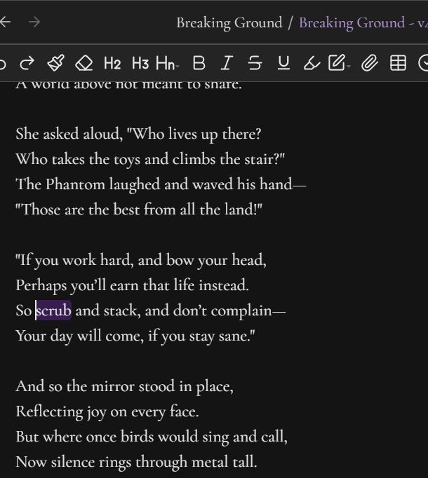 Screenshot of 3 stanzas of a poem.

She asked aloud, "Who lives up there?
Who takes the toys and climbs the stair?"
The Phantom laughed and waved his hand—
"Those are the best from all the land!"

"If you work hard, and bow your head,
Perhaps you’ll earn that life instead.
So scrub and stack, and don’t complain—
Your day will come, if you stay sane."

And so the mirror stood in place,
Reflecting joy on every face.
But where once birds would sing and call,
Now silence rings through metal tall.
