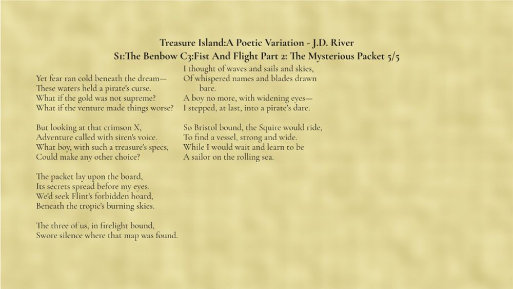 Treasure Island A Poetic Variation by J.D. River
Section 1: The Benbow, Chapter 3: Fist and Flight, Part 2 The Mysterious Packet 5/5

Yet fear ran cold beneath the dream—
These waters held a pirate's curse.
What if the gold was not supreme?
What if the venture made things worse?

But looking at that crimson X,
Adventure called with siren's voice.
What boy, with such a treasure's specs,
Could make any other choice?

The packet lay upon the board,
Its secrets spread before my eyes.
We'd seek Flint's forbidden hoard,
Beneath the tropic's burning skies.

The three of us, in firelight bound,
Swore silence where that map was found.

I thought of waves and sails and skies,
Of whispered names and blades drawn bare.
A boy no more, with widening eyes—
I stepped, at last, into a pirate’s dare.

So Bristol bound, the Squire would ride,
To find a vessel, strong and wide.
While I would wait and learn to be
A sailor on the rolling sea.


