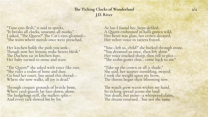"Time eats flesh," it said in sparks,  
"It breaks all clocks, unseams all marks."  
I asked, "The Queen?" The Cat’s eyes gleamed—  
"She waits where morals once were preached.

Her kitchen holds the path you seek—  
Though now her lessons make hearts bleak."  
The Duchess sat in kitchen bare,  
Her baby turned to stone and stare.

"The Queen?" she asked with voice like rust,  
"She rules a realm of bone and dust.  
Go find her court, but mind this thread—  
Where she now walks, all joy is dead."

Through croquet grounds of brittle bone,  
Where card-guards lay face-down, alone.  
The hedgehogs stiff, the mallets split—  
And every tick slowed bit by bit.

At last I found her, hope defiled,  
A Queen enthroned in halls grown wild.  
Her heart was glass, her crown decayed,  
Her velvet voice in tatters frayed.

"You—left us, child!" she barked through stone,  
"You dreamed us once, then left alone."  
Her voice cracked sharp, then fell to plea—  
"The realm grows thin… come back to me."

"Take up the crown or all is shade,"  
She said, her scepter trembling, swayed.  
I took the weight upon my brow,  
The thorns began their blooming now.

The watch grew warm within my hand,  
Its ticking spread across the land.  
Not death, but pulse—a whispered claim,  
The dream returned… but not the same.