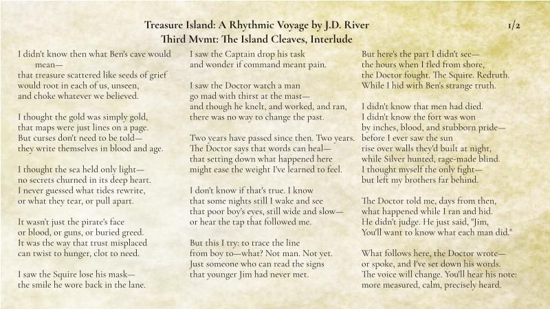 Treasure Island A Rhythmic Voyage by J.D. River
Third Movement The Island Cleaves
Interlude
1/2

I didn't know then what Ben's cave would mean—
that treasure scattered like seeds of grief
would root in each of us, unseen,
and choke whatever we believed.

I thought the gold was simply gold,
that maps were just lines on a page.
But curses don't need to be told—
they write themselves in blood and age.

I thought the sea held only light—
no secrets churned in its deep heart.
I never guessed what tides rewrite,
or what they tear, or pull apart.

It wasn't just the pirate's face
or blood, or guns, or buried greed.
It was the way that trust misplaced
can twist to hunger, clot to need.

I saw the Squire lose his mask—
the smile he wore back in the lane.
I saw the Captain drop his task
and wonder if command meant pain.

I saw the Doctor watch a man  
go mad with thirst beside the mast—  
and though he knelt, and worked, and ran,  
there was no way to change the past.

Two years have passed since then. Two years.
The Doctor says that words can heal—
that setting down what happened here
might ease the weight I've learned to feel.

I don't know if that's true. I know
that some nights still I wake and see
poor Tommy's eyes, still wide and slow—
or hear the tap that followed me.

But this I try: to trace the line
from boy to—what? Not man. Not yet.
Just someone who can read the signs
that younger Jim had never met. 

But here's the part I didn't see—
the hours when I fled from shore,
the Doctor fought. The Squire. Redruth.
While I hid with Ben's strange truth.

I didn't know that men had died.
I didn't know the fort was won
by inches, blood, and stubborn pride—
before I ever saw the sun
rise over walls they'd built at night,
while Silver hunted, rage-made blind.
I thought myself the only fight—
but left my brothers far behind.