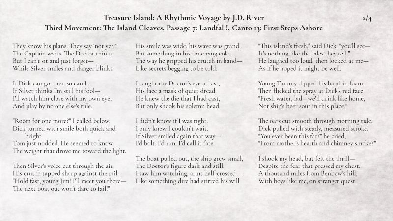 Treasure Island: A Rhythmic Voyage by J.D. River
Third Movement: The Island Cleaves, Passage 7: Landfall!, Canto 13: First Steps Ashore
2/4
They know his plans. They say ‘not yet.’
The Captain waits. The Doctor thinks.
But I can't sit and just forget—
While Silver smiles and danger blinks.

If Dick can go, then so can I.
If Silver thinks I'm still his fool—
I'll watch him close with my own eye,
And play by no one else's rule.

"Room for one more?" I called below,
Dick turned with smile both quick and bright.
Tom just nodded. He seemed to know
The weight that drove me toward the light.

Then Silver's voice cut through the air,
His crutch tapped sharp against the rail:
"Hold fast, young Jim! I'll meet you there—
The next boat out won't dare to fail!"

His smile was wide, his wave was grand,
But something in his tone rang cold.
The way he gripped his crutch in hand—
Like secrets begging to be told.

I caught the Doctor's eye at last,
His face a mask of quiet dread.
He knew the die that I had cast,
But only shook his solemn head.

I didn’t know if I was right.
I only knew I couldn’t wait.
If Silver smiled again that way—
I’d bolt. I’d run. I’d call it fate.

The boat pulled out, the ship grew small,
The Doctor’s figure dark and still.
I saw him watching, arms half-crossed—
Like something dire had stirred his will

"This island's fresh," said Dick, "you'll see—
It's nothing like the tales they tell."
He laughed too loud, then looked at me—
As if he hoped it might be well.

Young Tommy dipped his hand in foam,
Then flicked the spray at Dick's red face.
"Fresh water, lad—we'll drink like home,
Not ship's beer sour in this place."

The oars cut smooth through morning tide,
Dick pulled with steady, measured stroke.
"You ever been this far?" he cried,
"From mother's hearth and chimney smoke?"

I shook my head, but felt the thrill—
Despite the fear that pressed my chest.
A thousand miles from Benbow's hill,
With boys like me, on stranger quest.
