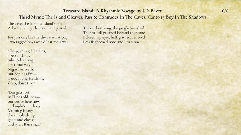 6 of 6

The cave, the fire, the island’s lore—
All softened by that moment passed.

For just one breath, the cave was play—
Two ragged boys who’d lost their way.

“Sleep, young Hawkins,
sleep and stay—
Silver’s hunting
can’t find way.
Night has teeth,
but Ben has fire—
sleep, young Hawkins,
sleep, don’t tire.”

"Ben gets lost
in Flint's old song—
but you're here now,
and night's not long.
Morning brings
the simple things—
goats and cheese
and what Ben sings."

The crickets sang, the jungle breathed,
The sea still groaned beyond the stone.
I closed my eyes, half-grieved, relieved—
Less frightened now, and less alone.