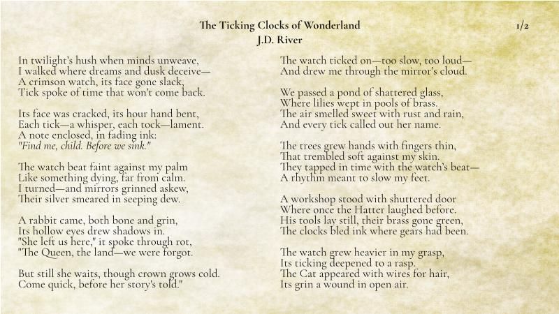 ## The Ticking Clocks of Wonderland
## J.D. River
1/2
In twilight’s hush when minds unweave,  
I walked where dreams and dusk deceive—  
A crimson watch, its face gone slack,  
Tick spoke of time that won’t come back.

Its face was cracked, its hour hand bent,  
Each tick—a whisper, each tock—lament.  
A note enclosed, in fading ink:  
_"Find me, child. Before we sink."_

The watch beat faint against my palm  
Like something dying, far from calm.  
I turned—and mirrors grinned askew,  
Their silver smeared in seeping dew.

A rabbit came, both bone and grin,  
Its hollow eyes drew shadows in.  
"She left us here," it spoke through rot,  
"The Queen, the land—we were forgot.

But still she waits, though crown grows cold.  
Come quick, before her story's told."  
The watch ticked on—too slow, too loud—  
And drew me through the mirror’s cloud.

We passed a pond of shattered glass,  
Where lilies wept in pools of brass.  
The air smelled sweet with rust and rain,  
And every tick called out her name.

The trees grew hands with fingers thin,  
That trembled soft against my skin.  
They tapped in time with the watch’s beat—  
A rhythm meant to slow my feet.

A workshop stood with shuttered door  
Where once the Hatter laughed before.  
His tools lay still, their brass gone green,  
The clocks bled ink where gears had been.

The watch grew heavier in my grasp,  
Its ticking deepened to a rasp.  
The Cat appeared with wires for hair,  
Its grin a wound in open air.