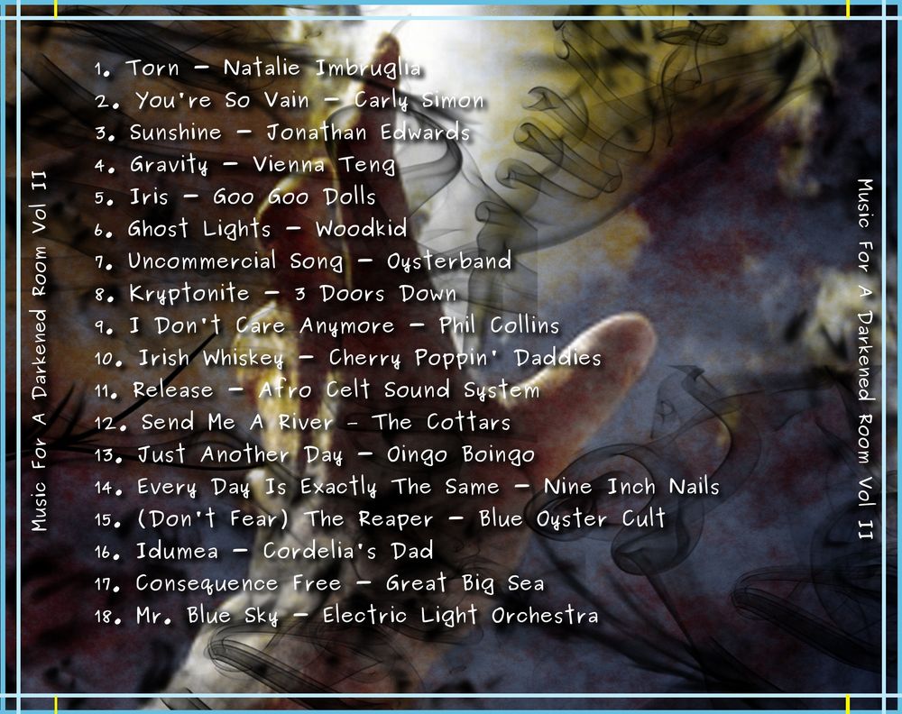 # Music For a Darkened Room Vol II

Natalie Imbruglia - Torn (Official Video)
Carly Simon - You're So Vain
Sunshine - Jonathan Edwards
Vienna Teng - Gravity
Goo Goo Dolls – Iris
Woodkid- Ghost Lights )
Oysterband - Uncommercial Song
3 Doors Down - Kryptonite 
Phil Collins - I Don't Care Anymore
Cherry Poppin' Daddies - Irish Whiskey
Afro Celt Sound System - Release (feat. Sinéad O'Connor) 
The Cottars - Send Me A River
Oingo Boingo - Just Another Day 
Nine Inch Nails - Every Day Is Exactly The Same
Blue Oyster Cult - (Don't Fear) The Reaper
Cordelia's Dad - Idumea
Great Big Sea - Consequence Free
Electric Light Orchestra - Mr. Blue Sky (Official Video)