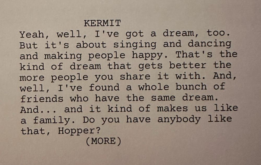 A screenshot of the Muppet script that reads: Kermit: Yeah, well, I've got a dream, too. But it's about singing and dancing and making people happy. That's the kind of dream that gets better the more people you share it with. And, well, I've found a whole bunch of friends who have the same dream. And...and it kind of makes us like a family. Do you have anybody like that, Hopper?"