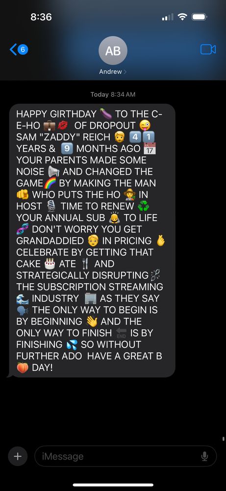 A happy birthday text to Sam Reich from Andrew Bridgman that reads: "HAPPY GIRTHDAY TO THE C-E-HO OF DROPOUT SAM "ZADDY" REICH. 41 YEARS & 9 MONTHS AGO YOUR PARENTS MADE SOME NOISE AND CHANGED THE GAME BY MAKING THE MAN WHO PUTS THE HO IN HOST. TIME TO RENEW YOUR ANNUAL SUB TO LIFE. DON'T WORRY YOU GET GRANDADDIED IN PRICING. CELEBRATE BY GETTING THAT CAKE ATE AND STRATEGICALLY DISRUPTING THE SUBSCRIPTION STREAMING INDUSTRY. AS THEY SAY THE ONLY WAY TO BEGIN IS BY BEGINNING AND THE ONLY WAY TO FINISH IS BY FINISHING. SO WITHOUT FURTHER ADO HAVE A GREAT BDAY!