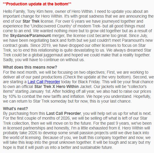 Hello Family, Tony Kim here, owner of Hero Within. I need to update you about an important change for Hero Within. It's with great sadness that we are announcing the end of our Star Trek license. For over 6 years we have journeyed together and experience the 'Undiscovered Country' of modern Trek- but all good things must come to an end. We wanted nothing more but to grow old together but as a result of the Skydance/Paramount merger, the license cost became too great. Since July, we have been negotiating back and forth but we just couldn't meet Paramount's new contract goals. Since 2019, we have dropped our other licenses to focus on Star Trek, so to end this relationship is quite devastating to us. We always dreamed Star Trek could be a global juggernaut and hoped we could make that a reality together. Sadly, you will have to continue on without us.

What does this means now?
For the next month, we will be focusing on two objectives; First, we are working to deliver all of our past productions (Check the update at the very bottom). Second, we are starting a Last Call Preorder today for Black Friday. This will be your final chance to own an official Star Trek X Hero Within Jacket. Our jackets will be "collector's items" starting January 1st. After holding off all year, we also had to raise our prices by 10% to combat the new tariffs and inflation. We hope you understand. Hopefully, we can return to Star Trek someday but for now, this is your last chance.
