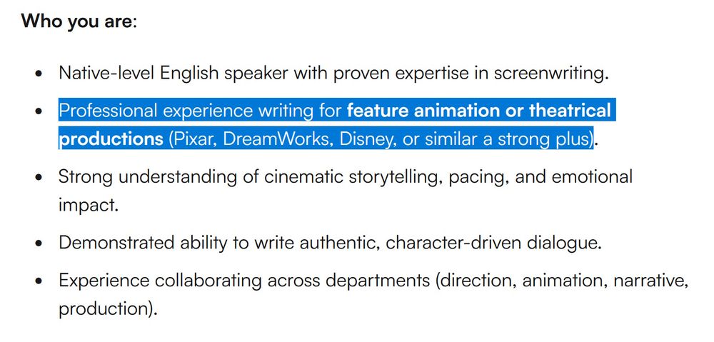 Bullet-pointed job opening text reads:

Who you are:

- Native-level English speaker with proven expertise in screenwriting.

- **Professional experience writing for feature animation or theatrical productions (Pixar, DreamWorks, Disney, or similar a strong plus).**

- Strong understanding of cinematic storytelling, pacing, and emotional impact.

- Demonstrated ability to write authentic, character-driven dialogue.

- Experience collaborating across departments (direction, animation, narrative, production).