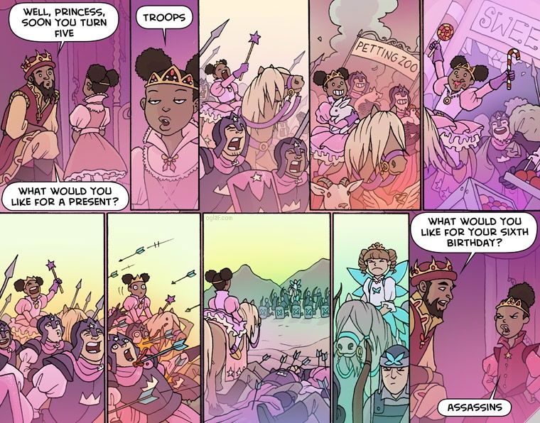 An Oglaf comic strip, "Princess Party."

Panel 1: The princess, dressed in pink and with a tiara, is asked by her father the king, "Well, princess, soon you turn five. What would you like for a present?"

Panel 2: The princess responds, "Troops."

Panel 3: The child princess leads her army into battle wielding a star-tipped wand.

Panel 4: They ransack a petting zoo.

Panel 5: And a sweets shop.

Panel 6: They celebrate their conquests...

Panel 7: ...before her troops are decimated by a wave of arrows.

Panel 8: She looks across a battlefield at a rival child princess in a green dress and fairy wings with her own troops.

Panel 9: The rival princess glowers.

Panel 10: A year later the king asks his daughter, "What would you like for your sixth birthday?" And the princess responds, "Assassins."

https://www.oglaf.com/princessparty/