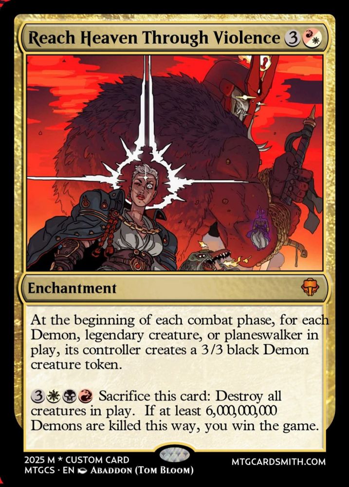 Reach Heaven Through Violence 3

Enchantment

At the beginning of each combat phase, for each
Demon, legendary creature, or planeswalker in
play, its controller creates a 3 /3 black Demon
creature token.

3
2 Sacrifice this card: Destroy al
creatures in play. If at least 6,000, 000, 000
Demons are killed this way, you win the game.

2025 M * CUSTOM CARD
MTGCS : EN
ABaddon (Tom BLoom

MTGCARDSMITH.COM


