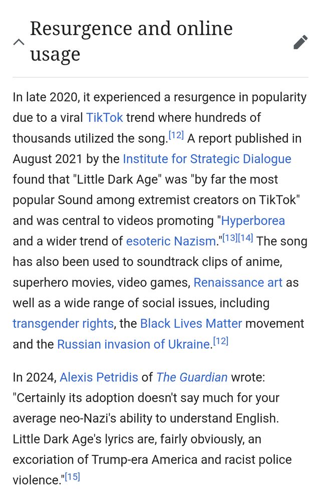 Resurgence and online usage
edit
In late 2020, it experienced a resurgence in popularity due to a viral TikTok trend where hundreds of thousands utilized the song.[12] A report published in August 2021 by the Institute for Strategic Dialogue found that "Little Dark Age" was "by far the most popular Sound among extremist creators on TikTok" and was central to videos promoting "Hyperborea and a wider trend of esoteric Nazism."[13][14] The song has also been used to soundtrack clips of anime, superhero movies, video games, Renaissance art as well as a wide range of social issues, including transgender rights, the Black Lives Matter movement and the Russian invasion of Ukraine.[12]

In 2024, Alexis Petridis of The Guardian wrote: "Certainly its adoption doesn't say much for your average neo-Nazi's ability to understand English. Little Dark Age's lyrics are, fairly obviously, an excoriation of Trump-era America and racist police violence."[15]