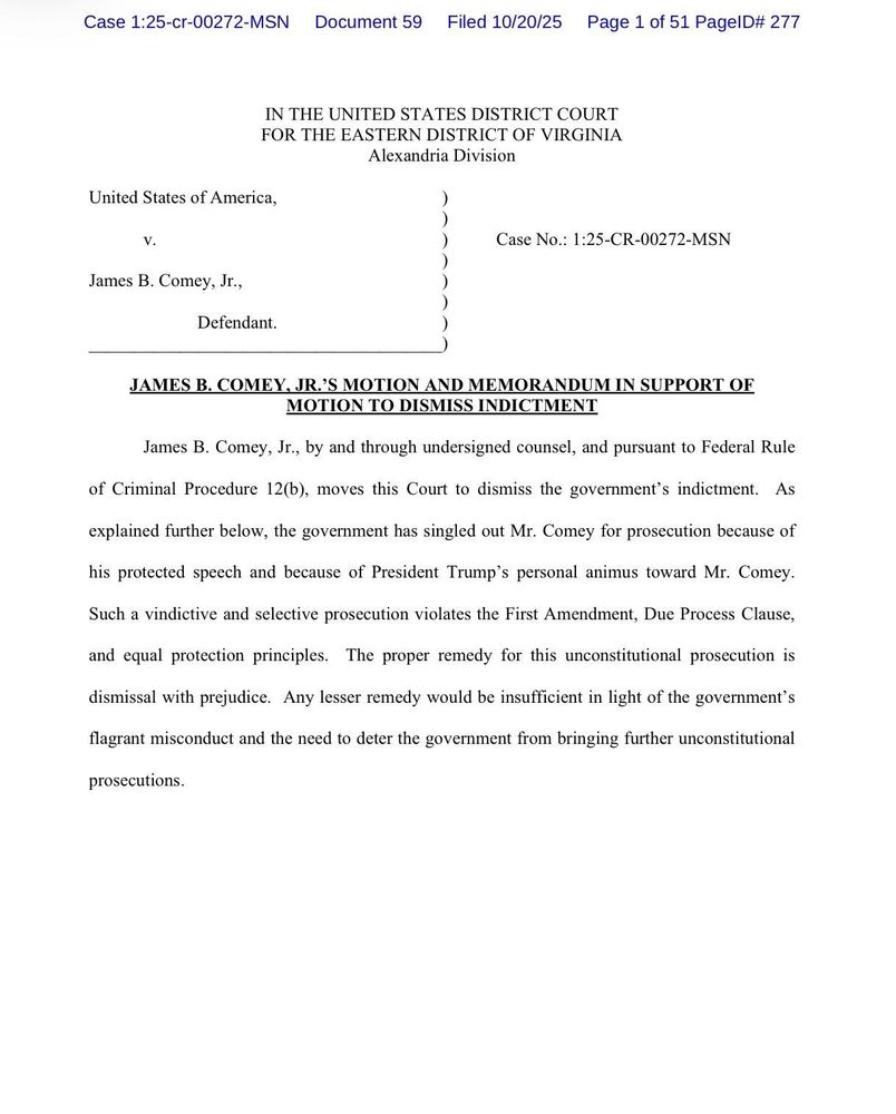 Case 1:25-cr-00272-MSN

Document 59

Filed 10/20/25

Page 1 of 51 PageID# 277

IN THE UNITED STATES DISTRICT COURT FOR THE EASTERN DISTRICT OF VIRGINIA

Alexandria Division

United States of America,

V.

Case No.: 1:25-CR-00272-MSN

James B. Comey, Jr.,

Defendant.

JAMES B. COMEY, JR.'S MOTION AND MEMORANDUM IN SUPPORT OF MOTION TO DISMISS INDICTMENT

James B. Comey, Jr., by and through undersigned counsel, and pursuant to Federal Rule of Criminal Procedure 12(b), moves this Court to dismiss the government's indictment. As explained further below, the government has singled out Mr. Comey for prosecution because of his protected speech and because of President Trump's personal animus toward Mr. Comey. Such a vindictive and selective prosecution violates the First Amendment, Due Process Clause, and equal protection principles. The proper remedy for this unconstitutional prosecution is dismissal with prejudice. Any lesser remedy would be insufficient in light of the government's flagrant misconduct and the need to deter the government from bringing further unconstitutional prosecutions.