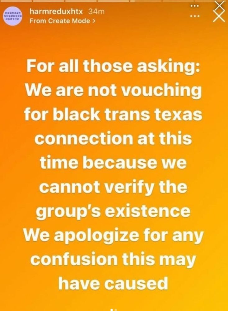 screenshot from @blacktransscam on IG

story from @hardreducehtx on IG

"harmreduxhtx

34m

From Create Mode >

For all those asking:

We are not vouching for black trans texas connection at this time because we cannot verify the group's existence We apologize for any confusion this may have caused"