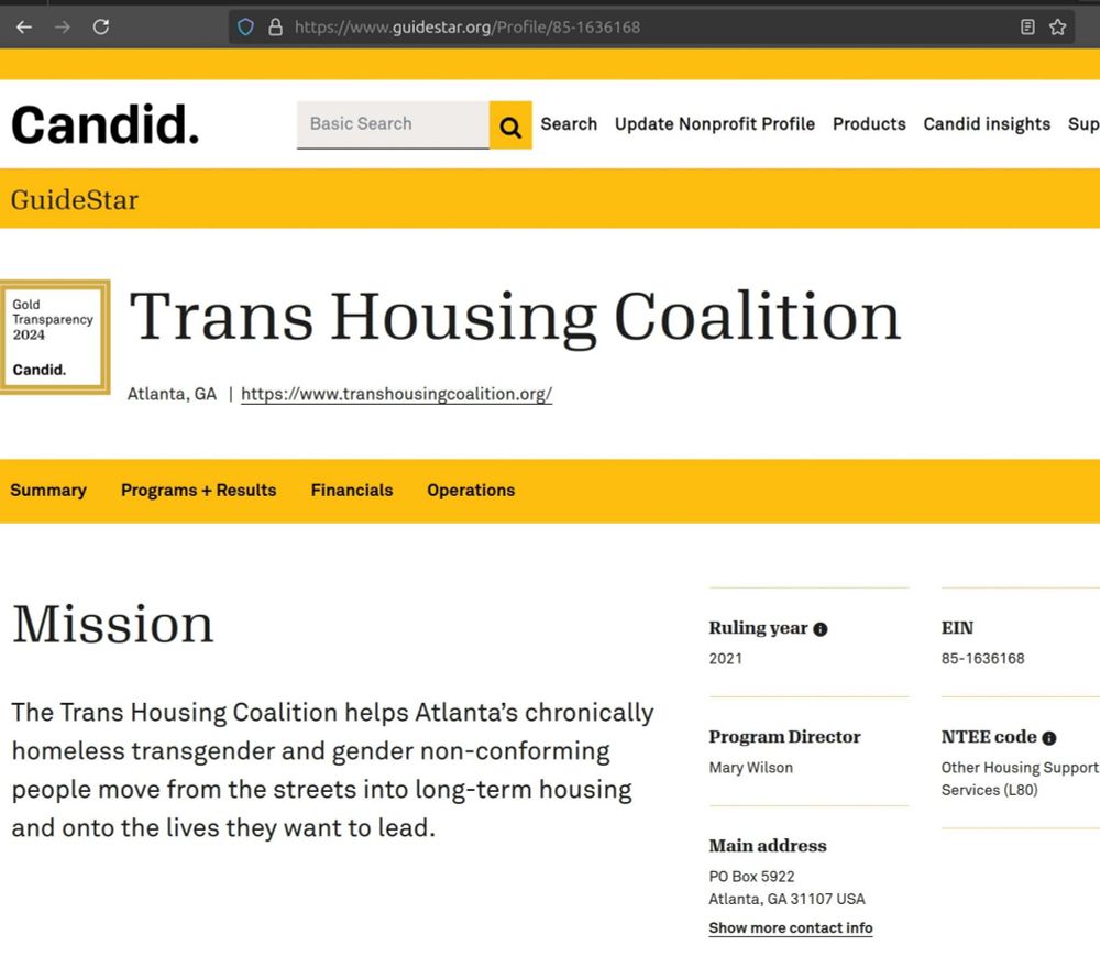 "Candid at a glance
(logo)

Search
Update Nonprofit Profile
Products
Candid insights
Support
GuideStar
GOLD2024

Trans Housing Coalition
Atlanta, GA   |  https://www.transhousingcoalition.org/

Summary
Programs + Results
Financials
Operations

Mission
The Trans Housing Coalition helps Atlanta’s chronically homeless transgender and gender non-conforming people move from the streets into long-term housing and onto the lives they want to lead.

Ruling year info
2021

Program Director
Mary Wilson

Main address
PO Box 5922
Atlanta, GA 31107 USA
Show more contact info

EIN
85-1636168

NTEE code info
Other Housing Support Services (L80)"