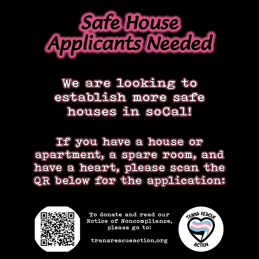 Black background, black text with pink glow reads, "Safe House Applicants Needed." White text with black and pick outline reads, "We are looking to establish more safe houses in soCal! If you have a house or apartment, a spare room, and have a heart, please scan the QR code below for the application:" Image of QR code for application. White text centered, "To donate and read our Notice of Noncompliance, please go to: transrescueaction.org" Trans Rescue Action logo to the right of white text.