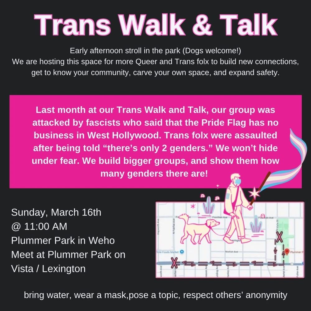 Trans Walk & Talk

Early afternoon stroll in the park (Dogs welcome!)

We are hosting this space for more Queer and Trans folx to build new connections, get to know your community, carve your own space, and expand safety.

Last month at our Trans Walk and Talk, our group was attacked by fascists who said that the Pride Flag has no business in West Hollywood. Trans folx were assaulted after being told "there's only 2 genders." We won't hide under fear. We build bigger groups, and show them how many genders there are!

Sunday, March 16th

@ 11:00 AM

Plummer Park in Weho

Meet at Plummer Park on Vista / Lexington

bring water, wear a mask, pose a topic, respect others' anonymity