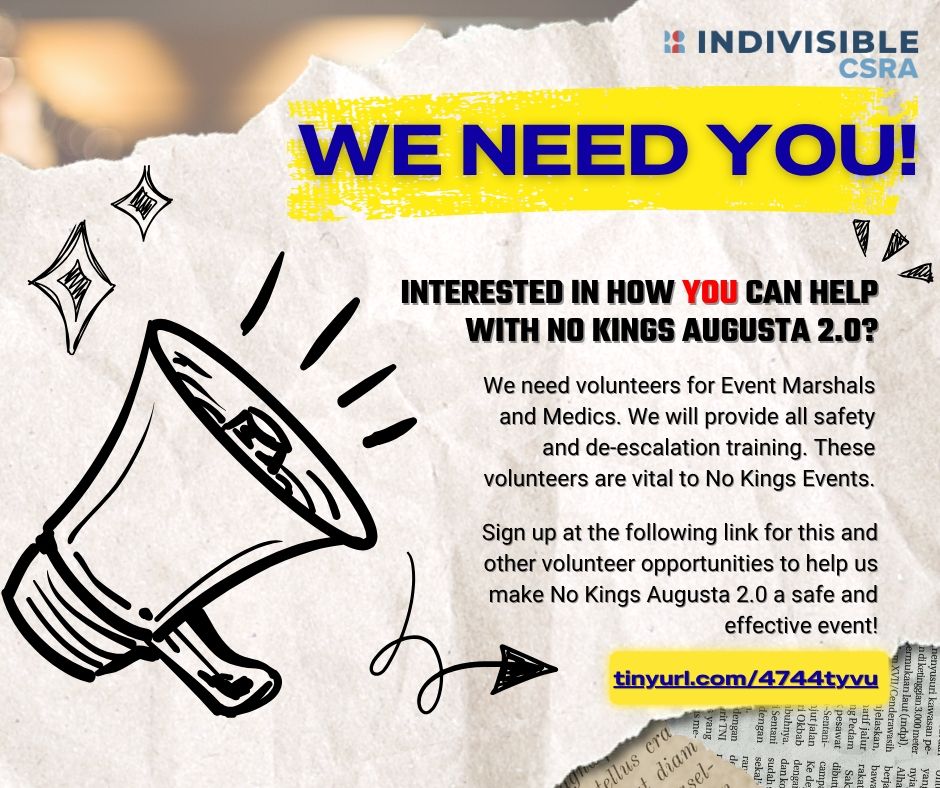 Indivisible CSRA Logo

We Need You!

Interested in how YOU can help with No Kings Augusta 2.0?

We need volunteers for event marshals and medics. We will provide all safety and de-escalation training. These volunteers are vital to No Kings Events. 

Sign up at the following link for this and other volunteer opportunities to help us make No Kings Augusta 2.0 a safe and effective event. 

tinyurl.com/4744tyvu 

Graphics of a megaphone and decorative doodles of stars and an arrow pointing to the link.
