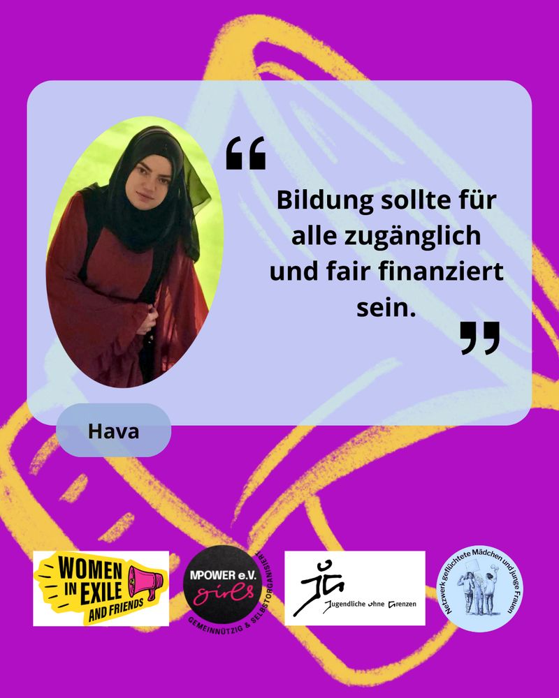 Zitat: Bildung sollte für alle zugänglich und fair finanziert sein. Hava von Jugendliche ohne Grenzen. Logos von JoG, Women in Exile und dem Netzwerk geflüchtete Mädchen und junge Frauen. Im Hintergrund ist ein gelbes Megaphone auf lila Hintergrund. Oben Links ist ein Foto von Hava. 