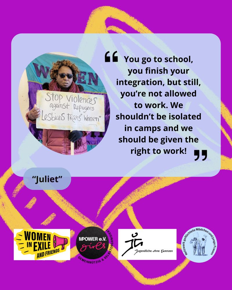 Zitat von "Juliet": You go to school, you finish your integration, but still, you're not allowed to work. We shouldn`t be isolated in camps and we should be given the right to work". Logos von Women in Exile, Mpower girls e.v. Jugendliche ohne Grenzen und Netzwerk geflüchtete Mädchen und junge Frauen. Hintergrund: Lila mit gelbem Megaphone. Neben dem Zitat ist ein Foto von Juliet, die ein Schild hält. Darauf steht: Stop Violence against Refugees Lesbians trans* Women* 
