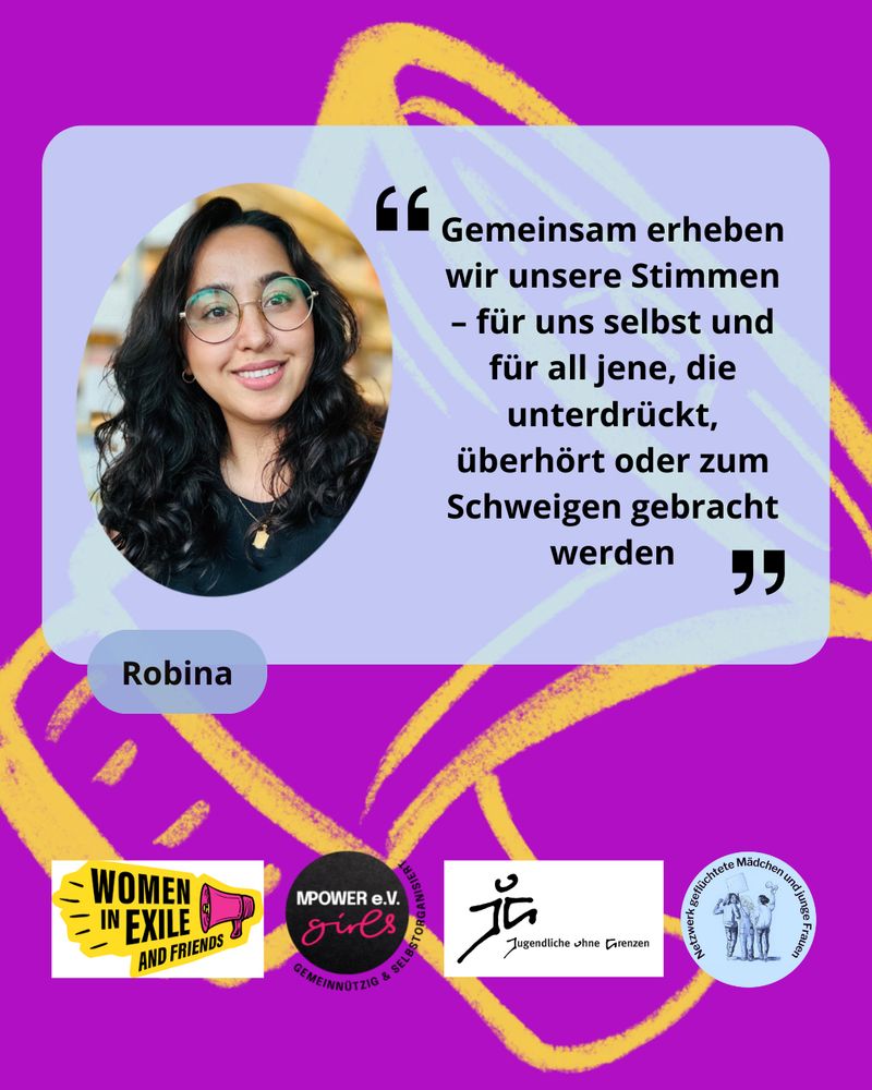 Foto und Zitat von Robina: "Gemeinsam erheben wir unsere Stimmen - für uns selbst und all jene, die unterdrückt, überhöhrt oder zum Schweigen gebracht werden" Darunter die Logos von Women in Exile, Mpower e.V. Jugendliche ohne Grenzen und dem Netzwerk geflüchtete Mädchen und junge Frauen 