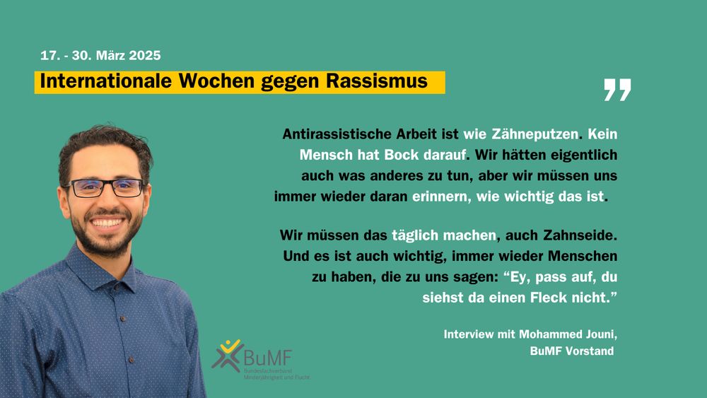 Foto und Zitat von Mohammed Jouni, BuMF Vorstand:  „Antirassistische Arbeit ist wie Zähneputzen. Kein Mensch hat Bock darauf.
Wir hätten eigentlich auch was anderes zu tun, aber wir müssen uns immer wieder daran erinnern, wie wichtig das ist. Wir müssen das tagtäglich machen, auch Zahnseide. Und es ist auch wichtig, immer wieder Menschen zu haben, die zu uns sagen: »Ey, pass auf, du siehst da einen Fleck nicht.« Deswegen gehen wir auch zur Prophylaxe. An bestimmte Ecken kommen wir nicht allein, an bestimmtes rassistisches Denken kommen wir einfach nicht ran. Da brauchen wir einfach Unterstützung von außen.“

17.-30. März 2025 Internationale Wochen gegen Rassismus. 