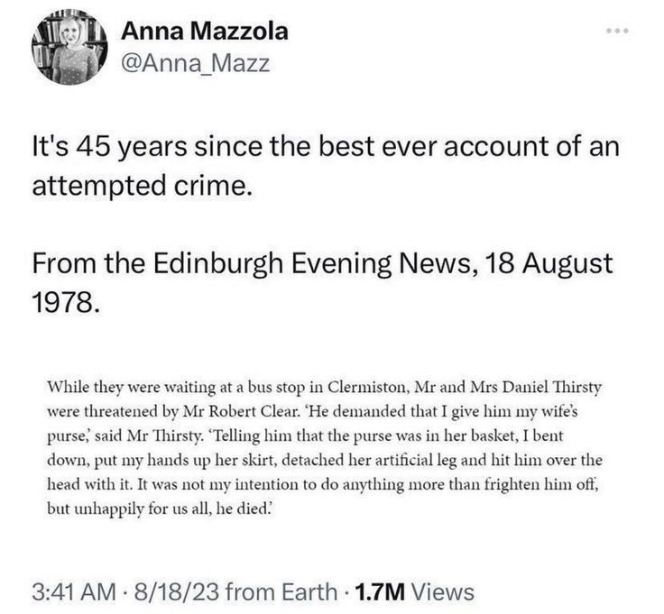 Anna Mazzola @Anna_Mazz
It's 45 years since the best ever account of an attempted crime.
From the Edinburgh Evening News, 18 August 1978.
While they were waiting at a bus stop in Clermiston, Mr and Mrs Daniel Thirsty were threatened by Mr Robert Clear. 'He demanded that I give him my wifes purse,
said Mr Thirsty. 'Telling him that the purse was in her basket, I bent down, put my hands up her skirt, detached her artificial leg and hit him over the head with it. It was not my intention to do anything more than frighten him oft, but unhappily for us all, he died?
3:41 AM • 8/18/23 from Earth • 1.7M Views