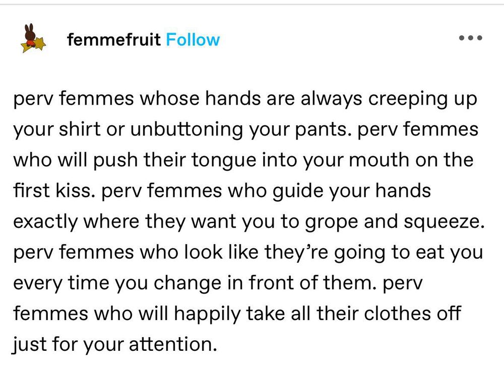screenshot of a tumblr post by femmefruit: "perv femmes whose hands are always creeping up your shirt or unbuttoning your pants. perv femmes who will push their tongue into your mouth on the first kiss. perv femmes who guide your hands exactly where they want you to grope and squeeze. perv femmes who look like they’re going to eat you every time you change in front of them. perv femmes who will happily take all their clothes off just for your attention."