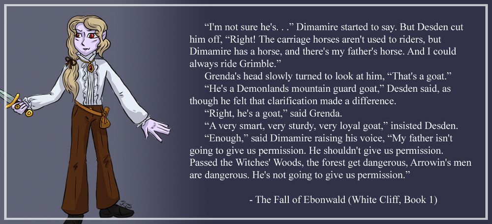 Dimamire Nightshade, young vampire noble holding a dagger.

“I'm not sure he's. . .” Dimamire started to say. But Desden cut him off, 

“Right! The carriage horses aren't used to riders, but Dimamire has a horse, and there's my father's horse. And I could always ride Grimble.”

Grenda's head slowly turned to look at him, “That's a goat.” 

“He's a Demonlands mountain guard goat,” Desden said, as though he felt that clarification made a difference.

“Right, he's a goat,” said Grenda.  

“A very smart, very sturdy, very loyal goat,” insisted Desden.

“Enough,” said Dimamire raising his voice, “My father isn't going to give us permission. He shouldn't give us permission. Passed the Witches' Woods, the forest get dangerous, Arrowin's men are dangerous. He's not going to give us permission.”