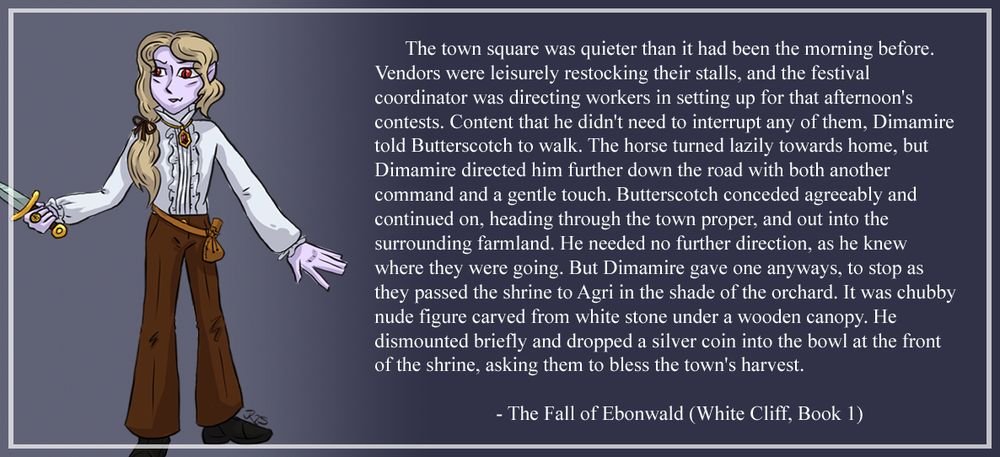 Image - Drawing of Dimamire Nightshade, a vampire noble holding a dagger. 

Text - The town square was quieter than it had been the morning before. Vendors were leisurely restocking their stalls, and the festival coordinator was directing workers in setting up for that afternoon's contests. Content that he didn't need to interrupt any of them, Dimamire told Butterscotch to walk. The horse turned lazily towards home, but Dimamire directed him further down the road with both another command and a gentle touch. Butterscotch conceded agreeably and continued on, heading through the town proper, and out into the surrounding farmland. He needed no further direction, as he knew where they were going. But Dimamire gave one anyways, to stop as they passed the shrine to Agri in the shade of the orchard. It was chubby nude figure carved from white stone under a wooden canopy. He dismounted briefly and dropped a silver coin into the bowl at the front of the shrine, asking them to bless the town's harvest.

- The Fall of Ebonwald, White Cliff, book 1