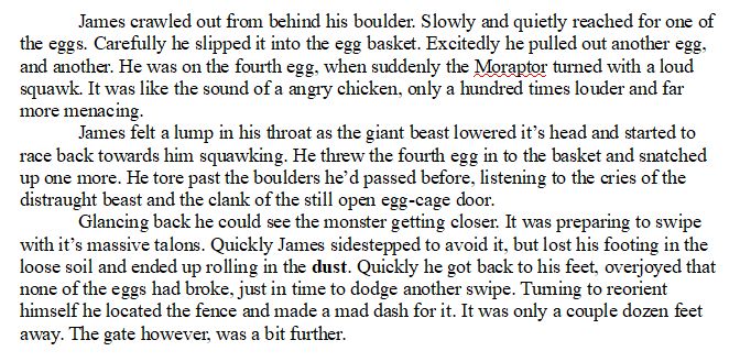 James crawled out from behind his boulder. Slowly and quietly reached for one of the eggs. Carefully he slipped it into the egg basket. Excitedly he pulled out another egg, and another. He was on the fourth egg, when suddenly the Moraptor turned with a loud squawk. It was like the sound of a angry chicken, only a hundred times louder and far more menacing. 

James felt a lump in his throat as the giant beast lowered it’s head and started to race back towards him squawking. He threw the fourth egg in to the basket and snatched up one more. He tore past the boulders he’d passed before, listening to the cries of the distraught beast and the clank of the still open egg-cage door. 

Glancing back he could see the monster getting closer. It was preparing to swipe with it’s massive talons. Quickly James sidestepped to avoid it, but lost his footing in the loose soil and ended up rolling in the dust. Quickly he got back to his feet, overjoyed that none of the eggs had broke, just in time to dodge another swipe. Turning to reorient himself he located the fence and made a mad dash for it. It was only a couple dozen feet away. The gate however, was a bit further. 