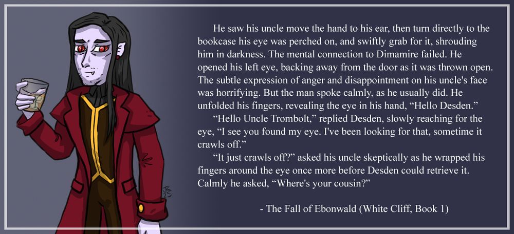 Image of Lord Trombolt Nightshade, vampire noble holding a drink. 

He saw his uncle move the hand to his ear, then turn directly to the bookcase his eye was perched on, and swiftly grab for it, shrouding him in darkness. The mental connection to Dimamire failed. He opened his left eye, backing away from the door as it was thrown open. The subtle expression of anger and disappointment on his uncle's face was horrifying. But the man spoke calmly, as he usually did. He unfolded his fingers, revealing the eye in his hand, “Hello Desden.”

“Hello Uncle Trombolt,” replied Desden, slowly reaching for the eye, “I see you found my eye. I've been looking for that, sometime it crawls off.”

“It just crawls off?” asked his uncle skeptically as he wrapped his fingers around the eye once more before Desden could retrieve it. Calmly he asked, “Where's your cousin?”