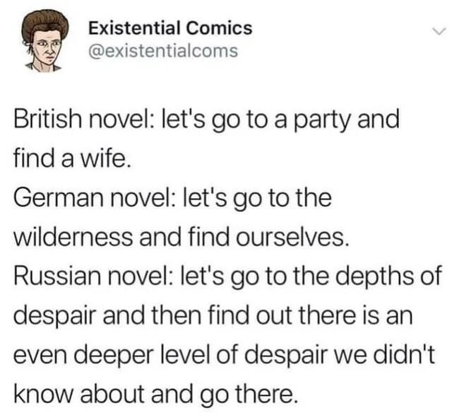 Post by Existential Comics

British novel: let's go to a party and find a wife.
German novel: let's go to the wilderness and find ourselves.
Russian novel: let's go to the depths ofdespair and then find out there is an even deeper level of despair we didn't know about and go there.