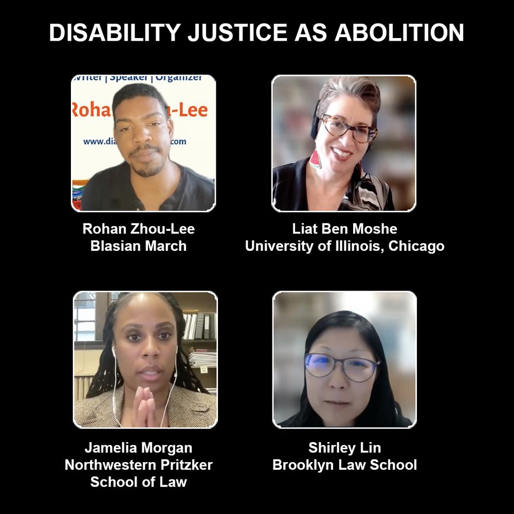 "DISABILITY JUSTICE AS ABOLITION" in white letters on a black background. Clockwise, from upper left to right, are four panelists' profile pictures and affiliations: 1. Rohan Zhou-Lee of Blasian March, is a brown-skinned Black Asian with short black hair, in a black tee; 2. Liat Ben Moshe of University of Illinois Chicago, a white-skinned woman with short curly brown hair in an asymmetrical mosaic top, wearing a tortoise-shell glasses; 3. Shirley Lin, of Brooklyn Law School, a Chinese-American woman with dark wired glasses and black shoulder-length hair in a black blazer; and 4. Jamelia Morgan, of Northwestern Pritzker School of Law, a brown-skinned woman with locs, wearing a tan heather blazer;