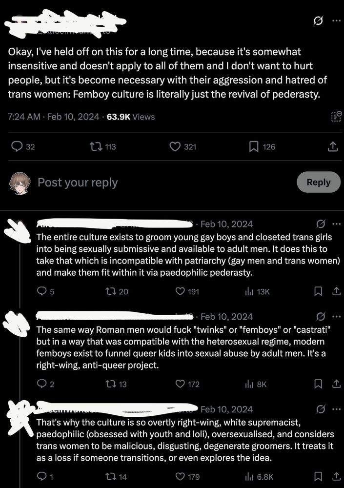 Okay, l've held off on this for a long time, because it's somewhat insensitive and doesn't apply to all of them and I don't want to hurt people, but it's become necessary with their aggression and hatred of trans women: Femboy culture is literally just the revival of pederasty.

The entire culture exists to groom young gay boys and closeted trans girls into being sexually submissive and available to adult men. It does this to take that which is incompatible with patriarchy (gay men and trans women) and make them fit within it via paedophilic pederasty.

The same way Roman men would fuck "twinks" or "femboys" or "castrati" but in a way that was compatible with the heterosexual regime, modern femboys exist to funnel queer kids into sexual abuse by adult men. It's a right-wing, anti-queer project.

That's why the culture is so overtly right-wing, white supremacist, paedophilic (obsessed with youth and loli), oversexualised, and considers trans women to be malicious, disgusting, degenerate groomers. It treats it as a loss if someone transitions, or even explores the idea.