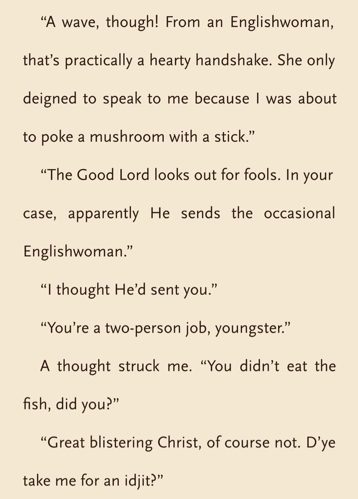 “A wave, though! From an Englishwoman, that’s practically a hearty handshake. She only deigned to speak to me because I was about to poke a mushroom with a stick.”

“The Good Lord looks out for fools. In your case, apparently He sends the occasional Englishwoman.”

“I thought He’d sent you.”

“You’re a two-person job, youngster.”

A thought struck me. “You didn’t eat the fish, did you?”

“Great blistering Christ, of course not. D’ye take me for an idjit?”



Excerpt from: "What Moves the Dead" by T. Kingfisher. Scribd.
This material may be protected by copyright.

Read this book on Everand: https://www.everand.com/book/747016259